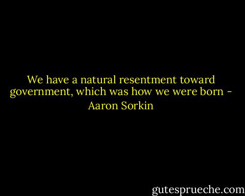 We have a natural resentment toward government, which was how we were born - Aaron Sorkin