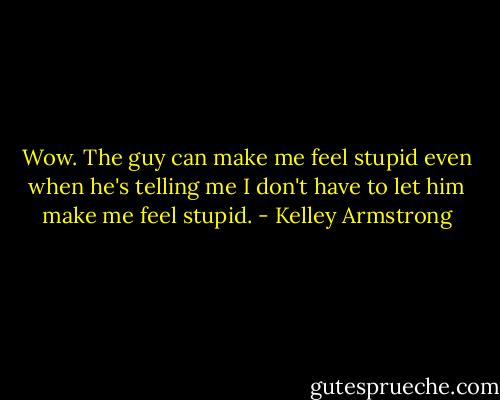 Wow. The guy can make me feel stupid even when he's telling me I don't have to let him make me feel stupid. - Kelley Armstrong