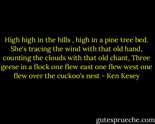 High high in the hills , high in a pine tree bed.<br />She's tracing the wind with that old hand, counting the clouds with that old chant,<br />Three geese in a flock<br />one flew east<br />one flew west<br />one flew over the cuckoo's nest - Ken Kesey
