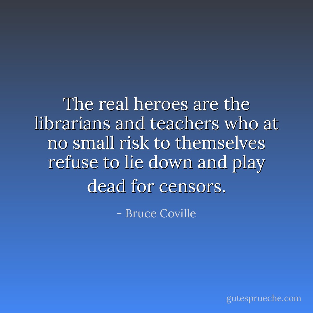 The real heroes are the librarians and teachers who at no small risk to themselves refuse to lie down and play dead for censors. - Bruce Coville