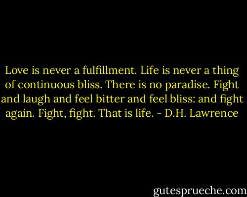 Love is never a fulfillment. Life is never a thing of continuous bliss. There is no paradise. Fight and laugh and feel bitter and feel bliss: and fight again. Fight, fight. That is life. - D.H. Lawrence