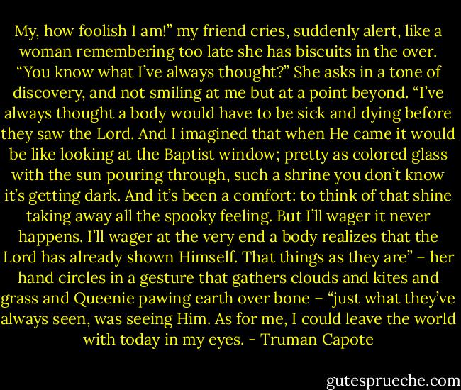 My, how foolish I am!” my friend cries, suddenly alert, like a woman remembering too late she has biscuits in the over. “You know what I’ve always thought?” She asks in a tone of discovery, and not smiling at me but at a point beyond. “I’ve always thought a body would have to be sick and dying before they saw the Lord. And I imagined that when He came it would be like looking at the Baptist window; pretty as colored glass with the sun pouring through, such a shrine you don’t know it’s getting dark. And it’s been a comfort: to think of that shine taking away all the spooky feeling. But I’ll wager it never happens. I’ll wager at the very end a body realizes that the Lord has already shown Himself. That things as they are” – her hand circles in a gesture that gathers clouds and kites and grass and Queenie pawing earth over bone – “just what they’ve always seen, was seeing Him. As for me, I could leave the world with today in my eyes. - Truman Capote