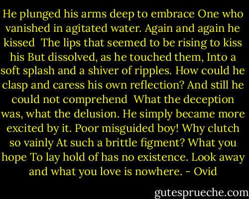 He plunged his arms deep to embrace<br />One who vanished in agitated water.<br />Again and again he kissed <br />The lips that seemed to be rising to kiss his<br />But dissolved, as he touched them,<br />Into a soft splash and a shiver of ripples.<br />How could he clasp and caress his own reflection?<br />And still he could not comprehend <br />What the deception was, what the delusion.<br />He simply became more excited by it.<br />Poor misguided boy! Why clutch so vainly<br />At such a brittle figment? What you hope<br />To lay hold of has no existence.<br />Look away and what you love is nowhere. - Ovid