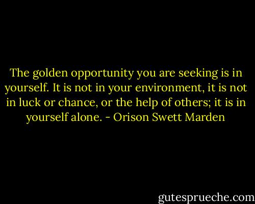 The golden opportunity you are seeking is in yourself. It is not in your environment, it is not in luck or chance, or the help of others; it is in yourself alone. - Orison Swett Marden