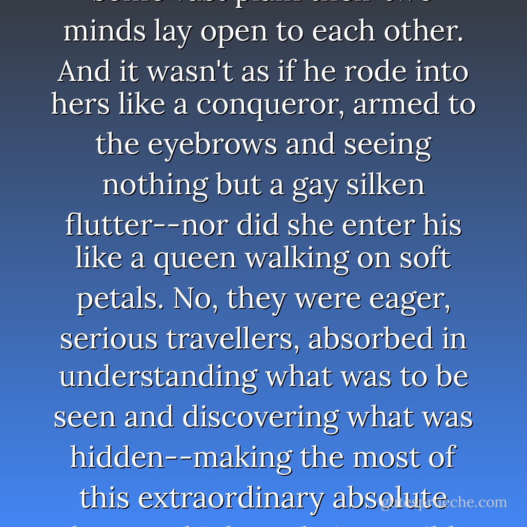 For the special thrilling quality of their friendship was in their complete surrender. Like two open cities in the midst of some vast plain their two minds lay open to each other. And it wasn't as if he rode into hers like a conqueror, armed to the eyebrows and seeing nothing but a gay silken flutter--nor did she enter his like a queen walking on soft petals. No, they were eager, serious travellers, absorbed in understanding what was to be seen and discovering what was hidden--making the most of this extraordinary absolute chance which made it possible for him to be utterly truthful to her and for her to be utterly sincere with him. - Katherine Mansfield