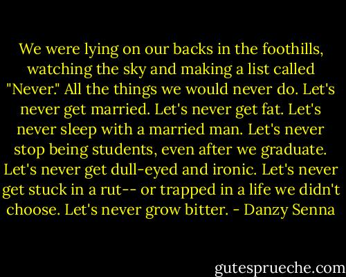 We were lying on our backs in the foothills, watching the sky and making a list called "Never." All the things we would never do. Let's never get married. Let's never get fat. Let's never sleep with a married man. Let's never stop being students, even after we graduate. Let's never get dull-eyed and ironic. Let's never get stuck in a rut-- or trapped in a life we didn't choose. Let's never grow bitter. - Danzy Senna