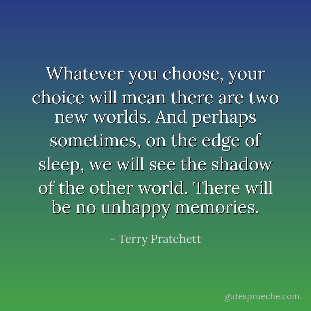Whatever you choose, your choice will mean there are two new worlds. And perhaps sometimes, on the edge of sleep, we will see the shadow of the other world. There will be no unhappy memories. - Terry Pratchett