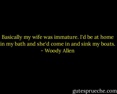 Basically my wife was immature. I'd be at home in my bath and she'd come in and sink my boats. - Woody Allen