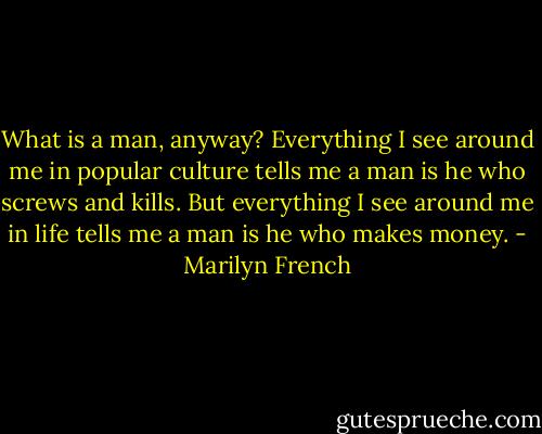 What is a man, anyway? Everything I see around me in popular culture tells me a man is he who screws and kills. But everything I see around me in life tells me a man is he who makes money. - Marilyn French