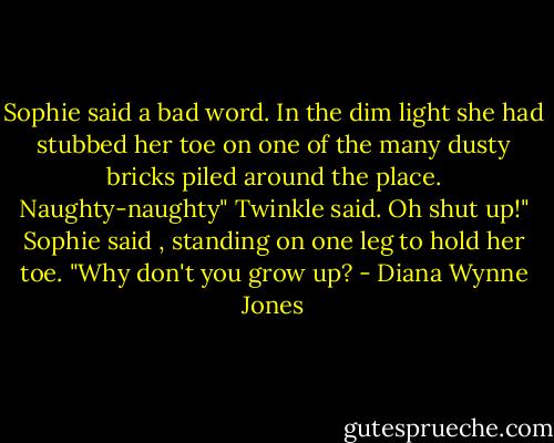 Sophie said a bad word. In the dim light she had stubbed her toe on one of the many dusty bricks piled around the place.<br />Naughty-naughty" Twinkle said.<br />Oh shut up!" Sophie said , standing on one leg to hold her toe. "Why don't you grow up? - Diana Wynne Jones
