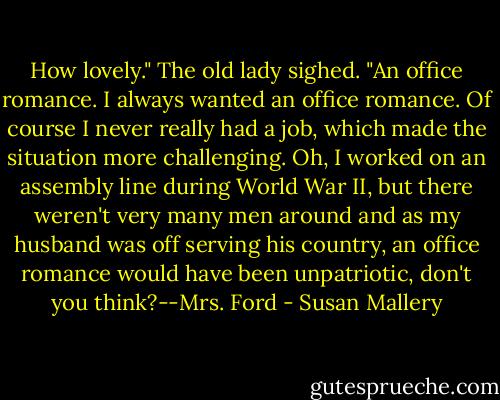 How lovely." The old lady sighed. "An office romance. I always wanted an office romance. Of course I never really had a job, which made the situation more challenging. Oh, I worked on an assembly line during World War II, but there weren't very many men around and as my husband was off serving his country, an office romance would have been unpatriotic, don't you think?--Mrs. Ford - Susan Mallery