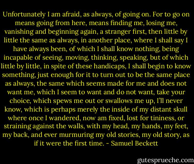 Unfortunately I am afraid, as always, of going on. For to go on means going from here, means finding me, losing me, vanishing and beginning again, a stranger first, then little by little the same as always, in another place, where I shall say I have always been, of which I shall know nothing, being incapable of seeing, moving, thinking, speaking, but of which little by little, in spite of these handicaps, I shall begin to know something, just enough for it to turn out to be the same place as always, the same which seems made for me and does not want me, which I seem to want and do not want, take your choice, which spews me out or swallows me up, I’ll never know, which is perhaps merely the inside of my distant skull where once I wandered, now am fixed, lost for tininess, or straining against the walls, with my head, my hands, my feet, my back, and ever murmuring my old stories, my old story, as if it were the first time. - Samuel Beckett