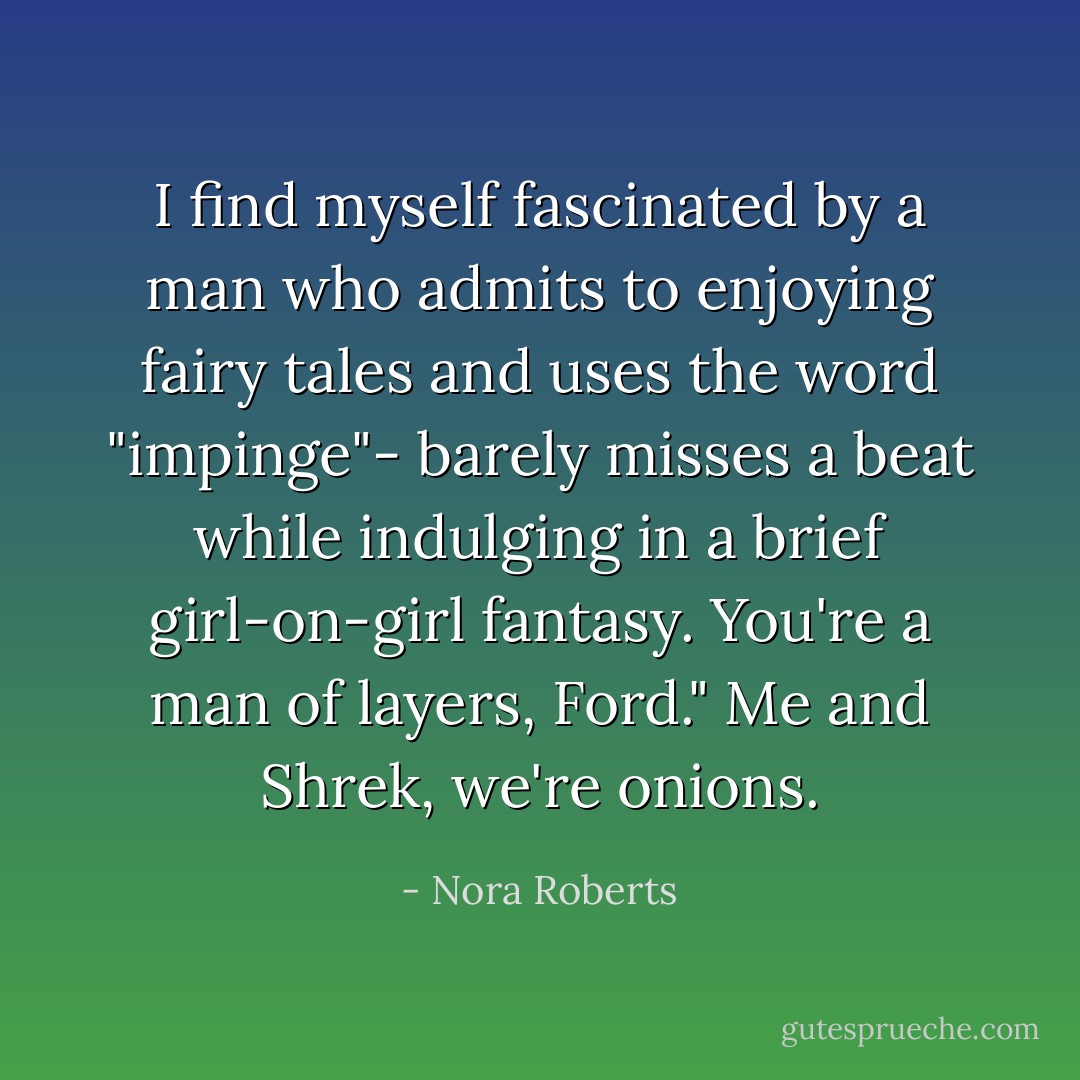 I find myself fascinated by a man who admits to enjoying fairy tales and uses the word "impinge"- barely misses a beat while indulging in a brief girl-on-girl fantasy. You're a man of layers, Ford."<br />Me and Shrek, we're onions. - Nora Roberts