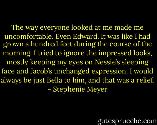 The way everyone looked at me made me uncomfortable. Even Edward. It was like I had grown a hundred feet during the course of the morning. I tried to ignore the impressed looks, mostly keeping my eyes on Nessie’s sleeping face and Jacob’s unchanged expression. I would always be just Bella to him, and that was a relief. - Stephenie Meyer