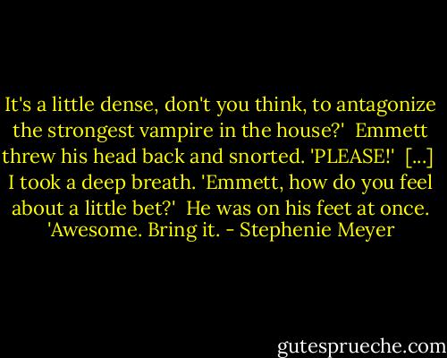It's a little dense, don't you think, to antagonize the strongest vampire in the house?' <br />Emmett threw his head back and snorted. 'PLEASE!' <br />[...] <br />I took a deep breath. 'Emmett, how do you feel about a little bet?' <br />He was on his feet at once. 'Awesome. Bring it. - Stephenie Meyer