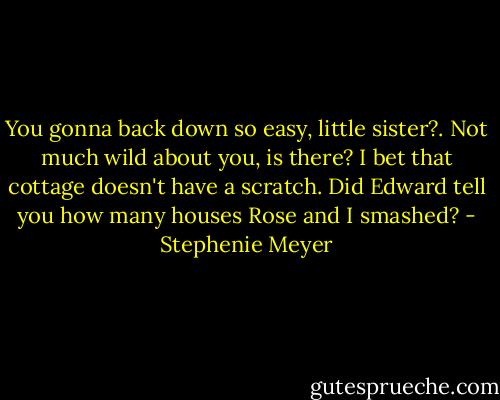 You gonna back down so easy, little sister?. Not much wild about you, is there? I bet that cottage doesn't have a scratch. Did Edward tell you how many houses Rose and I smashed? - Stephenie Meyer