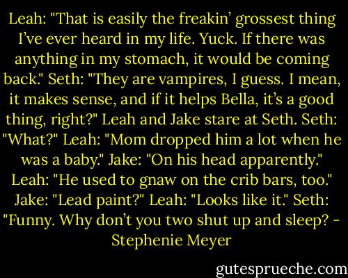 Leah: "That is easily the freakin’ grossest thing I’ve ever heard in my life. Yuck. If there was anything in my stomach, it would be coming back."<br />Seth: "They are vampires, I guess. I mean, it makes sense, and if it helps Bella, it’s a good thing, right?"<br />Leah and Jake stare at Seth.<br />Seth: "What?"<br />Leah: "Mom dropped him a lot when he was a baby."<br />Jake: "On his head apparently."<br />Leah: "He used to gnaw on the crib bars, too."<br />Jake: "Lead paint?"<br />Leah: "Looks like it."<br />Seth: "Funny. Why don’t you two shut up and sleep? - Stephenie Meyer