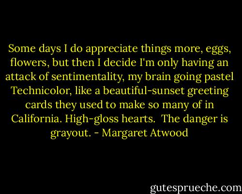 Some days I do appreciate things more, eggs, flowers, but then I decide I'm only having an attack of sentimentality, my brain going pastel Technicolor, like a beautiful-sunset greeting cards they used to make so many of in California. High-gloss hearts. <br />The danger is grayout. - Margaret Atwood