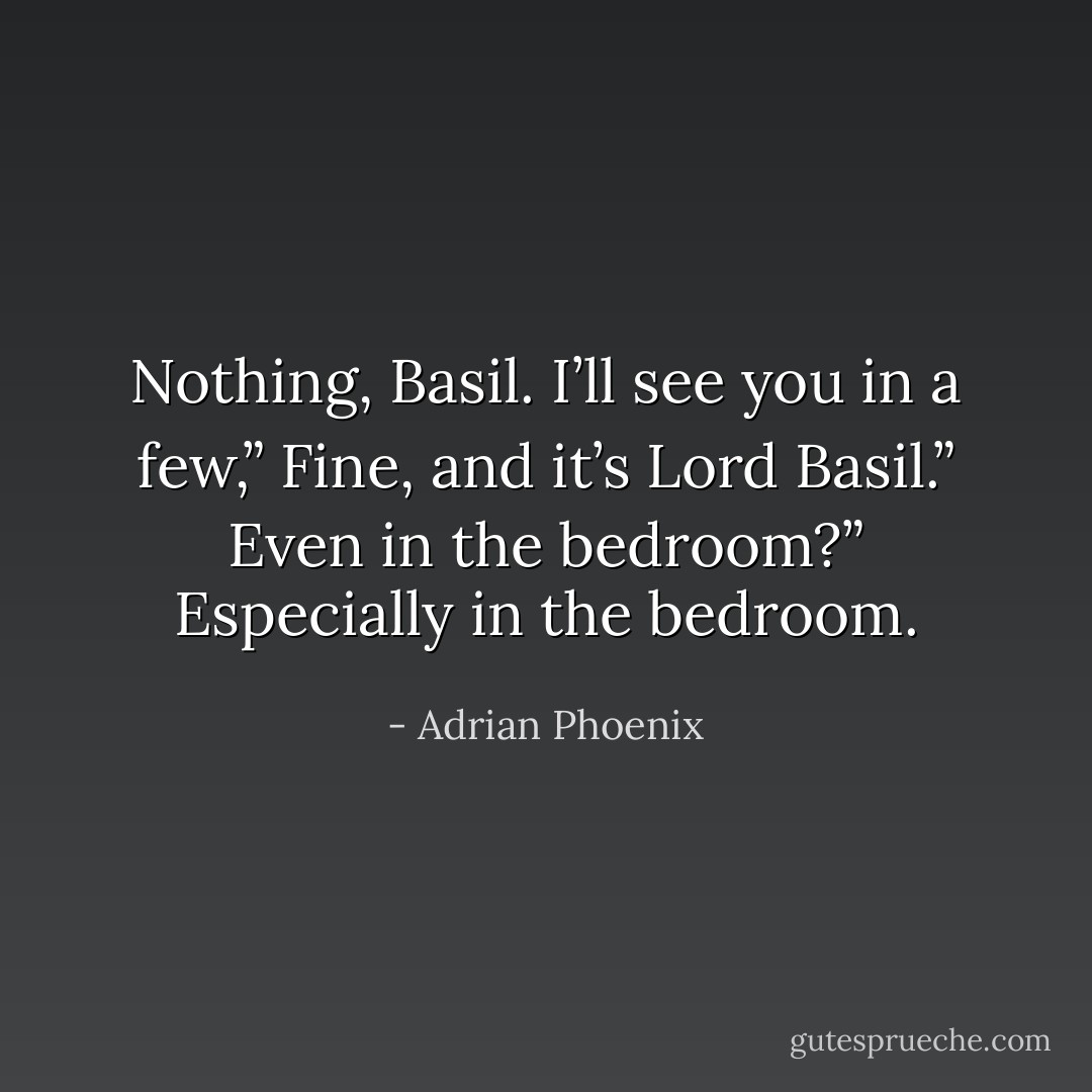 Nothing, Basil. I’ll see you in a few,”<br />Fine, and it’s <i>Lord</i> Basil.”<br />Even in the bedroom?”<br />Especially in the bedroom. - Adrian Phoenix