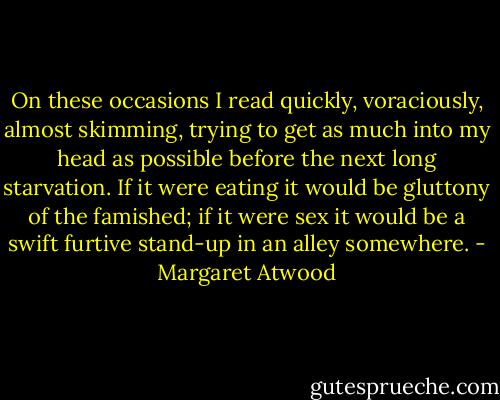 On these occasions I read quickly, voraciously, almost skimming, trying to get as much into my head as possible before the next long starvation. If it were eating it would be gluttony of the famished; if it were sex it would be a swift furtive stand-up in an alley somewhere. - Margaret Atwood
