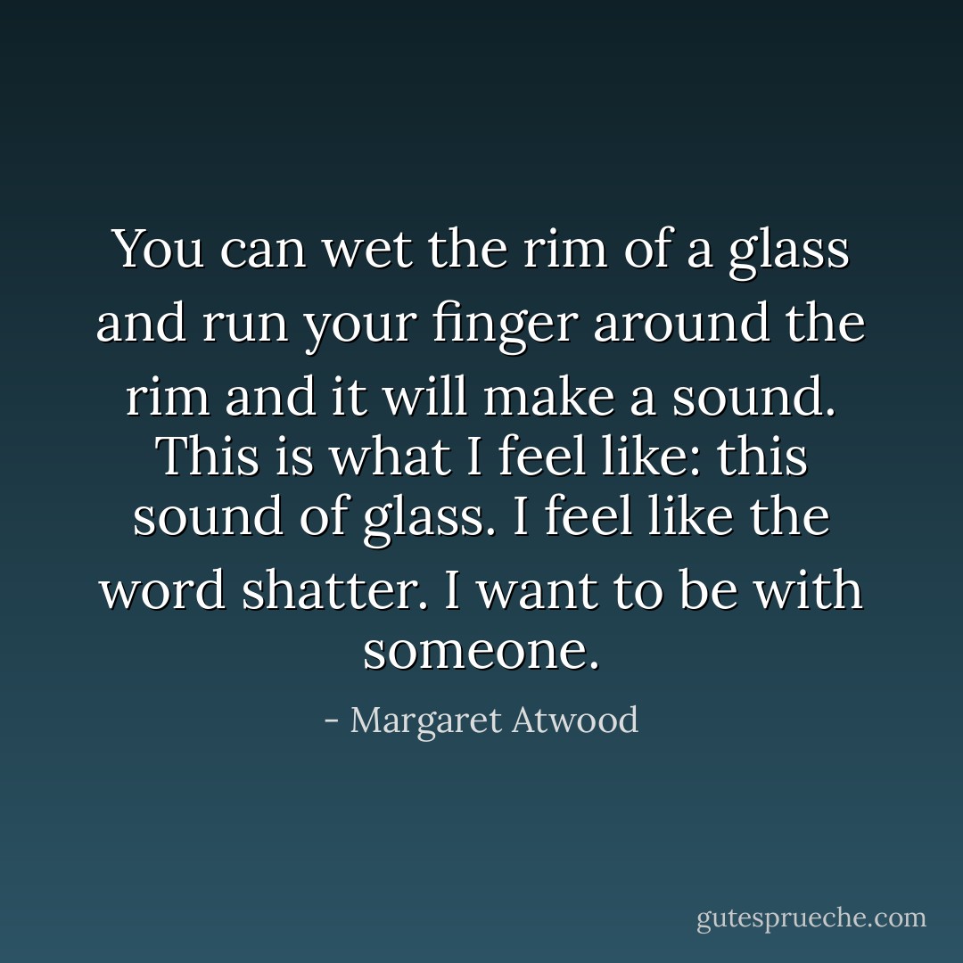You can wet the rim of a glass and run your finger around the rim and it will make a sound. This is what I feel like: this sound of glass. I feel like the word <i>shatter</i>. I want to be with someone. - Margaret Atwood