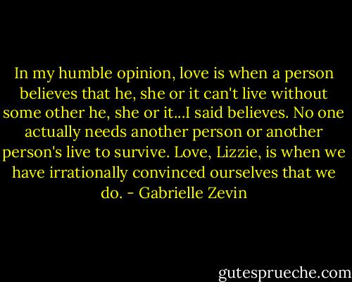 In my humble opinion, love is when a person believes that he, she or it can't live without some other he, she or it...I said believes. No one actually needs another person or another person's live to survive. Love, Lizzie, is when we have irrationally convinced ourselves that we do. - Gabrielle Zevin