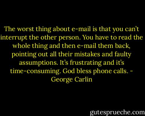 The worst thing about e-mail is that you can’t interrupt the other person. You have to read the whole thing and then e-mail them back, pointing out all their mistakes and faulty assumptions. It’s frustrating and it’s time-consuming. God bless phone calls. - George Carlin