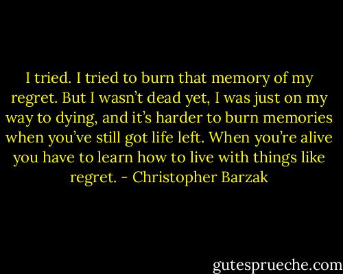 I tried. I tried to burn that memory of my regret. But I wasn’t dead yet, I was just on my way to dying, and it’s harder to burn memories when you’ve still got life left. When you’re alive you have to learn how to live with things like regret. - Christopher Barzak