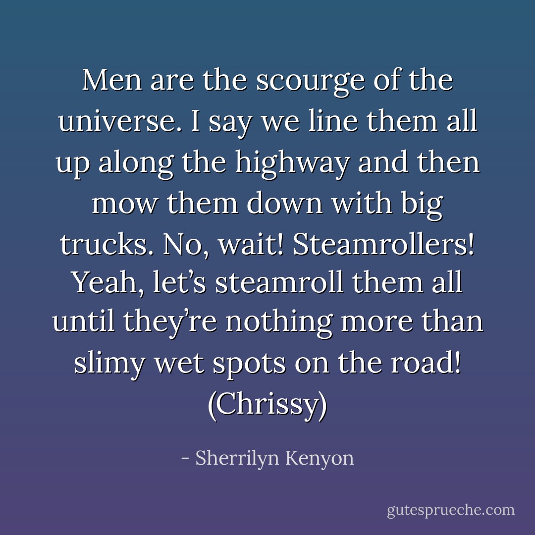 Men are the scourge of the universe. I say we line them all up along the highway and then mow them down with big trucks. No, wait! Steamrollers! Yeah, let’s steamroll them all until they’re nothing more than slimy wet spots on the road! (Chrissy) - Sherrilyn Kenyon