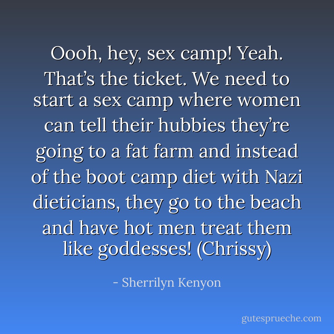 Oooh, hey, sex camp! Yeah. That’s the ticket. We need to start a sex camp where women can tell their hubbies they’re going to a fat farm and instead of the boot camp diet with Nazi dieticians, they go to the beach and have hot men treat them like goddesses! (Chrissy) - Sherrilyn Kenyon