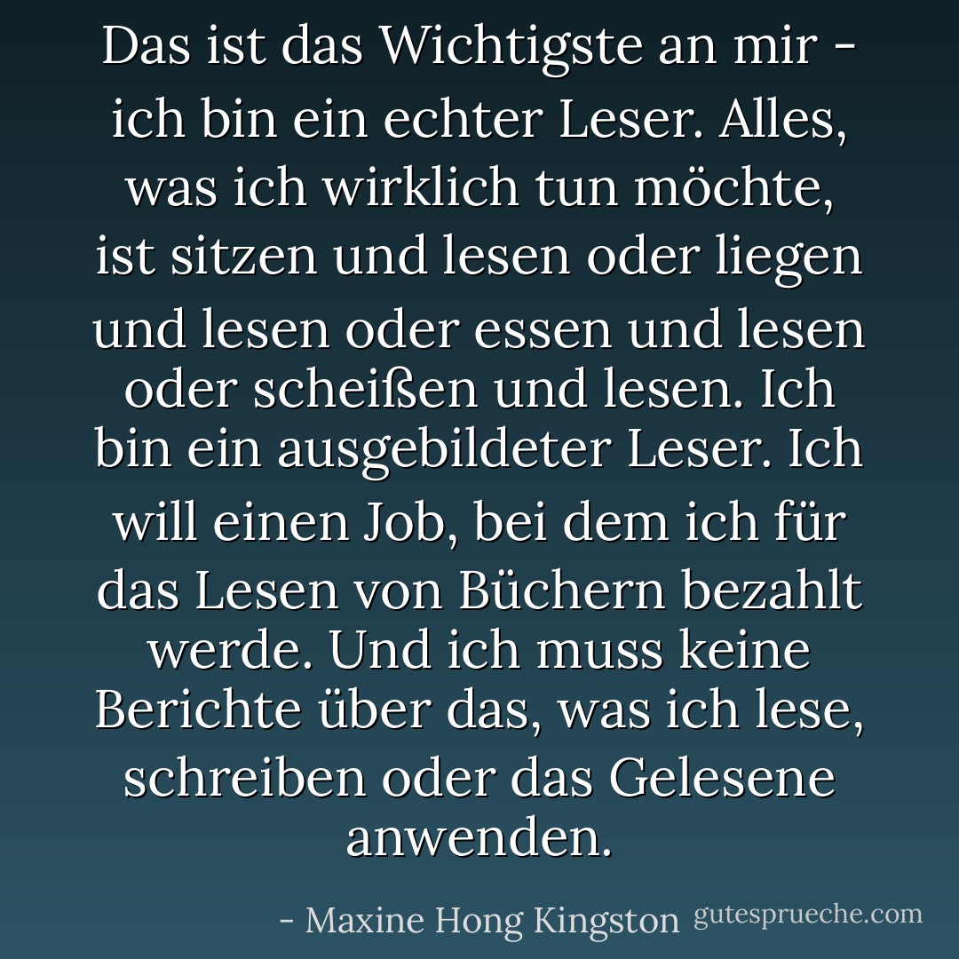 Das ist das Wichtigste an mir - ich bin ein echter Leser. Alles, was ich wirklich tun möchte, ist sitzen und lesen oder liegen und lesen oder essen und lesen oder scheißen und lesen. Ich bin ein ausgebildeter Leser. Ich will einen Job, bei dem ich für das Lesen von Büchern bezahlt werde. Und ich muss keine Berichte über das, was ich lese, schreiben oder das Gelesene anwenden. - Maxine Hong Kingston<