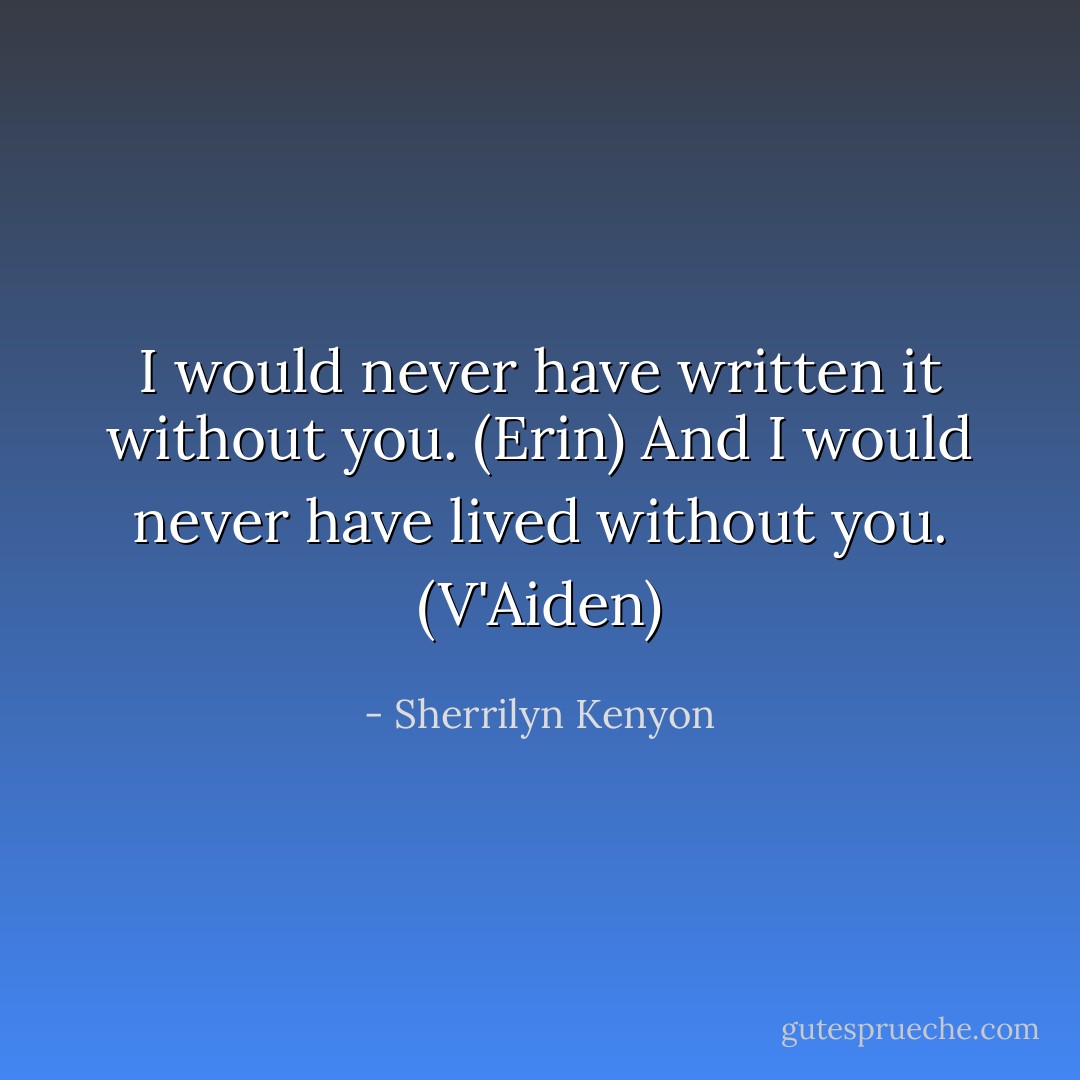 I would never have written it without you. (Erin)<br />And I would never have lived without you. (V'Aiden) - Sherrilyn Kenyon