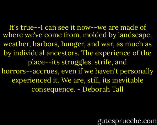 It's true--I can see it now--we are made of where we've come from, molded by landscape, weather, harbors, hunger, and war, as much as by individual ancestors. The experience of the place--its struggles, strife, and horrors--accrues, even if we haven't personally experienced it. We are, still, its inevitable consequence. - Deborah Tall