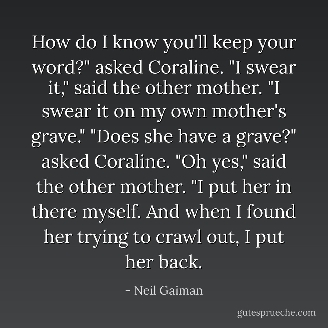 How do I know you'll keep your word?" asked Coraline.<br />"I swear it," said the other mother. "I swear it on my own mother's grave."<br />"Does she have a grave?" asked Coraline.<br />"Oh yes," said the other mother. "I put her in there myself. And when I found her trying to crawl out, I put her back. - Neil Gaiman