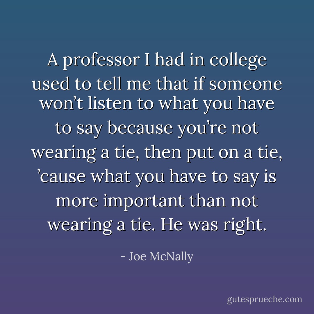 A professor I had in college used to tell me that if someone won’t listen to what you have to say because you’re not wearing a tie, then put on a tie, ’cause what you have to say is more important than not wearing a tie. He was right. - Joe McNally
