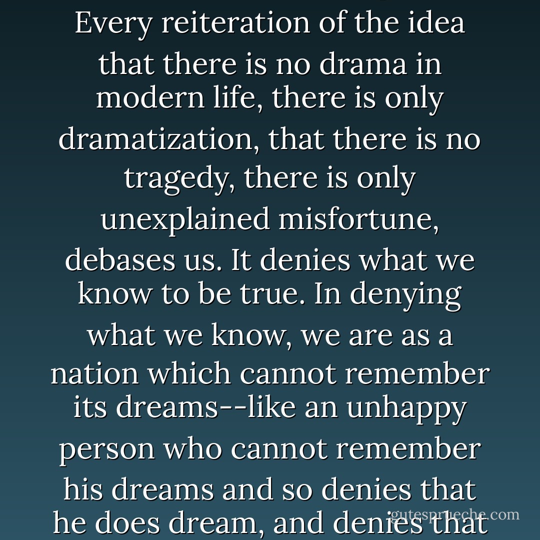 Every reiteration of the idea that _nothing matters_ debases the human spirit.<br /><br />Every reiteration of the idea that there is no drama in modern life, there is only dramatization, that there is no tragedy, there is only unexplained misfortune, debases us. It denies what we know to be true. In denying what we know, we are as a nation which cannot remember its dreams--like an unhappy person who cannot remember his dreams and so denies that he does dream, and denies that there are such things as dreams. - David Mamet