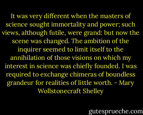 It was very different when the masters of science sought immortality and power; such views, although futile, were grand: but now the scene was changed. The ambition of the inquirer seemed to limit itself to the annihilation of those visions on which my interest in science was chiefly founded. I was required to exchange chimeras of boundless grandeur for realities of little worth. - Mary Wollstonecraft Shelley