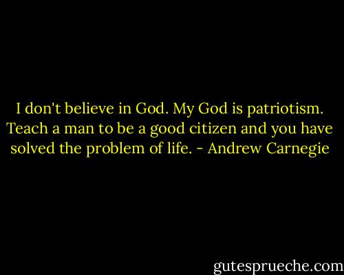 I don't believe in God. My God is patriotism. Teach a man to be a good citizen and you have solved the problem of life. - Andrew Carnegie