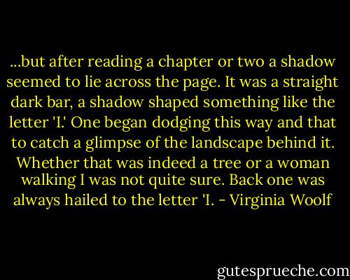 ...but after reading a chapter or two a shadow seemed to lie across the page. It was a straight dark bar, a shadow shaped something like the letter 'I.' One began dodging this way and that to catch a glimpse of the landscape behind it. Whether that was indeed a tree or a woman walking I was not quite sure. Back one was always hailed to the letter 'I. - Virginia Woolf