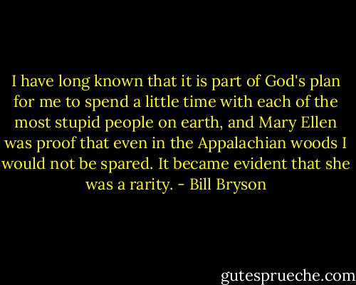 I have long known that it is part of God's plan for me to spend a little time with each of the most stupid people on earth, and Mary Ellen was proof that even in the Appalachian woods I would not be spared. It became evident that she was a rarity. - Bill Bryson