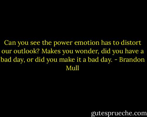 Can you see the power emotion has to distort our outlook? Makes you wonder, did you have a bad day, or did you make it a bad day. - Brandon Mull