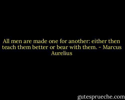 All men are made one for another: either then teach them better or bear with them. - Marcus Aurelius