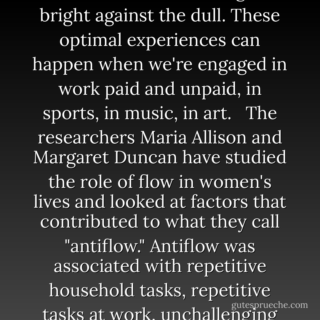 When we strike a balance between the challenge of an activity and our skill at performing it, when the rhythm of the work itself feels in sync with our pulse, when we know that what we're doing matters, we can get totally absorbed in our task. That is happiness.<br /><br />The life coach Martha Beck asks new potential clients, "Is there anything you do regularly that makes you forget what time it is?" <br /><br />That forgetting -- that pure absorption -- is what the psychologist Mihaly Csikzentmihalyi calls "flow" or optimal experience. In an interview with Wired magazine, he described flow as "being completely involved in an activity for its own sake. The ego falls away. Time flies. Every action, movement and thought follows inevitably from the previous one, like playing jazz. Your whole being is involved, and you're using your skills to the utmost."<br /><br />In a typical day that teeters between anxiety and boredom, flow experiences are those flashes of intense living -- bright against the dull. These optimal experiences can happen when we're engaged in work paid and unpaid, in sports, in music, in art. <br /><br />The researchers Maria Allison and Margaret Duncan have studied the role of flow in women's lives and looked at factors that contributed to what they call "antiflow." Antiflow was associated with repetitive household tasks, repetitive tasks at work, unchallenging tasks, and work we see as meaningless. But there's an element of chaos when it comes to flow. Even if we're doing meaningful and challenging work, that sense of total absoprtion can elude us. We might get completely and beautifully lost in something today, and, try as we might to re-create the same conditions tomorrow, our task might jsut feel like, well, work. <br /><br />In A Life of One's Own, Marion Milner described her effort to re-create teh conditions of her own recorded moments of happiness, saying, "Often when I felt certain that I had discovered the little mental act which produced the change I walked on air, exulting that I had found the key to my garden of delight and could slip through the door whenever I wished. But most often when I came again the place seemed different, the door overgrown with thorns and my key stuck in the lock. It was as if the first time I had said 'abracadabra' the door had opened, but the next time I must use a different word. (123-124). - Ariel Gore