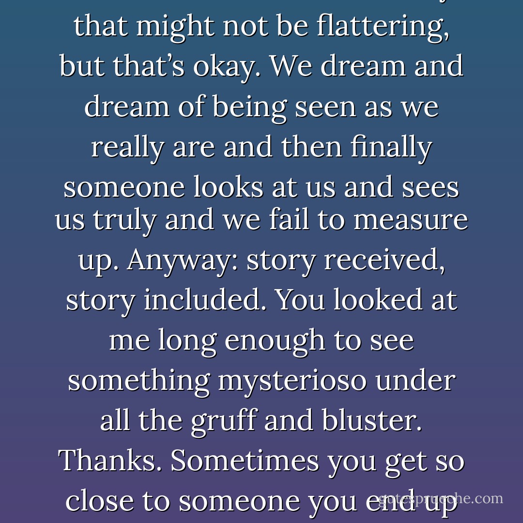 I’ve been rereading your story. I think it’s about me in a way that might not be flattering, but that’s okay. We dream and dream of being seen as we really are and then finally someone looks at us and sees us truly and we fail to measure up. Anyway: story received, story included. You looked at me long enough to see something mysterioso under all the gruff and bluster. Thanks. Sometimes you get so close to someone you end up on the other side of them. - Richard Siken