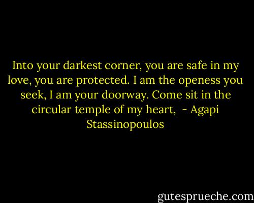 Into your darkest corner, you are safe in my love, you are protected. I am the openess you seek, I am your doorway. Come sit in the circular temple of my heart,  - Agapi Stassinopoulos
