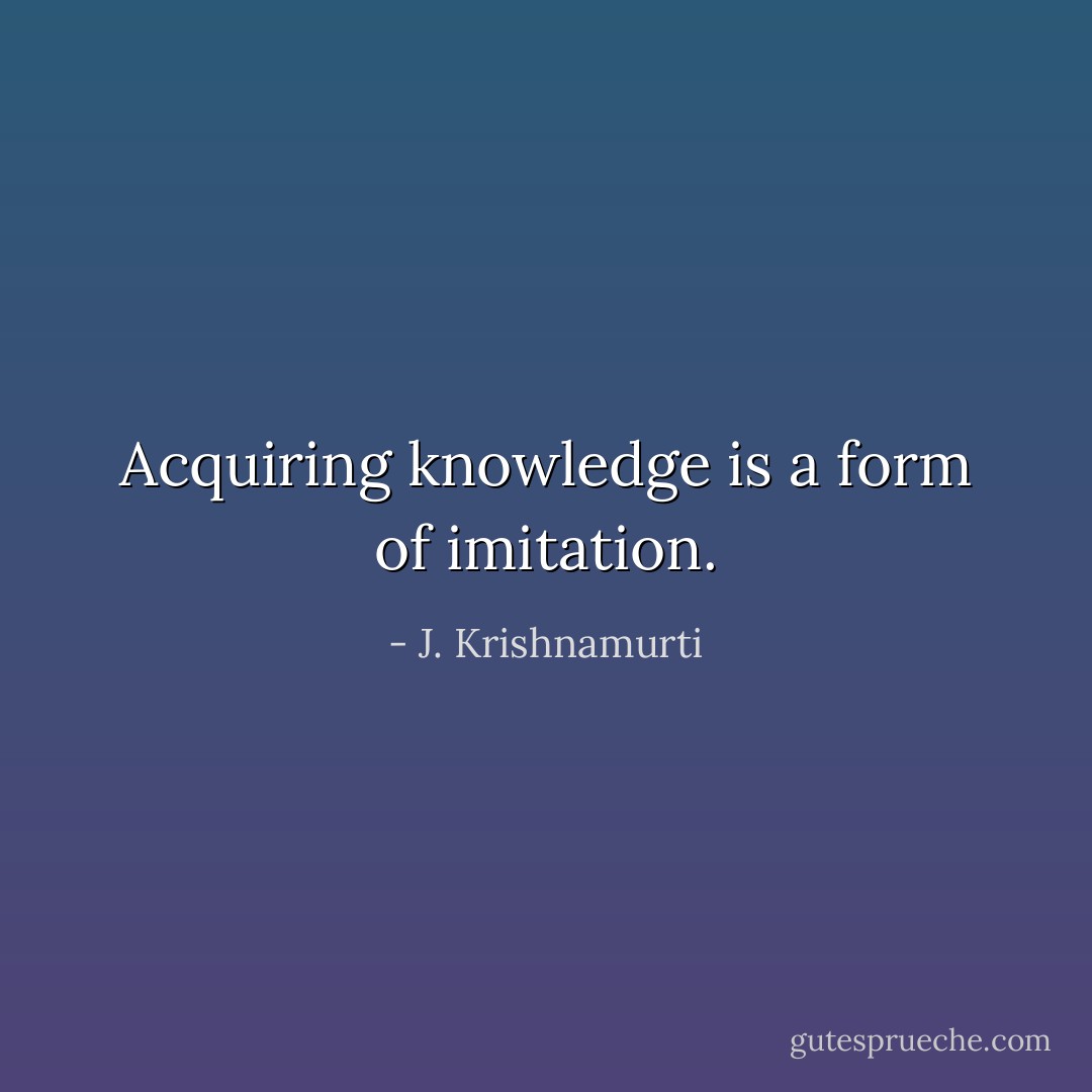 Acquiring knowledge is a form of imitation. - J. Krishnamurti