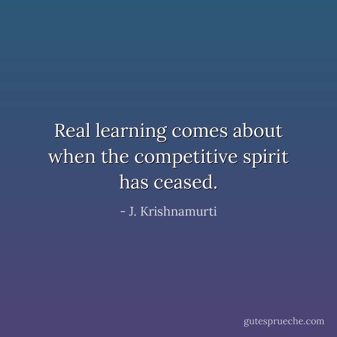 Real learning comes about when the competitive spirit has ceased. - J. Krishnamurti