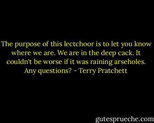 The purpose of this lectchoor is to let you know where we are. We are in the deep cack. It couldn't be worse if it was raining arseholes. Any questions? - Terry Pratchett