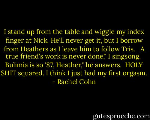 I stand up from the table and wiggle my index finger at Nick. He'll never get it, but I borrow from Heathers as I leave him to follow Tris. <br /><br />A true friend's work is never done," I singsong.<br /><br />Bulimia is so '87, Heather," he answers.<br /><br />HOLY SHIT squared. I think I just had my first orgasm. - Rachel Cohn