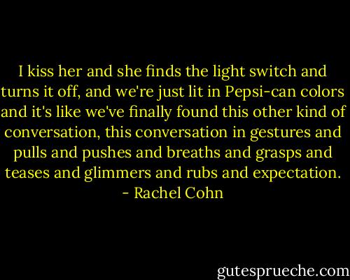 I kiss her and she finds the light switch and turns it off, and we're just lit in Pepsi-can colors and it's like we've finally found this other kind of conversation, this conversation in gestures and pulls and pushes and breaths and grasps and teases and glimmers and rubs and expectation. - Rachel Cohn
